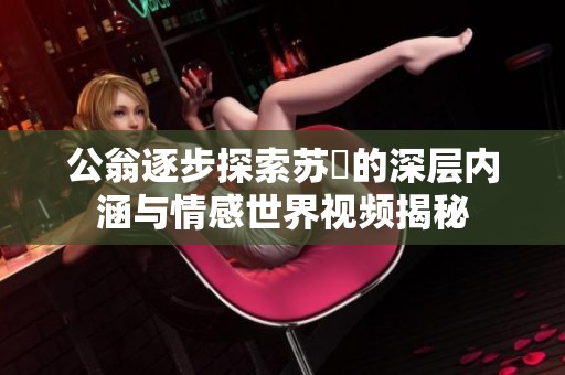 公翁逐步探索蘇玥的深層內涵與情感世界視頻揭秘