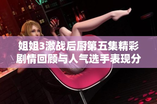 姐姐3激戰(zhàn)后廚第五集精彩劇情回顧與人氣選手表現(xiàn)分析