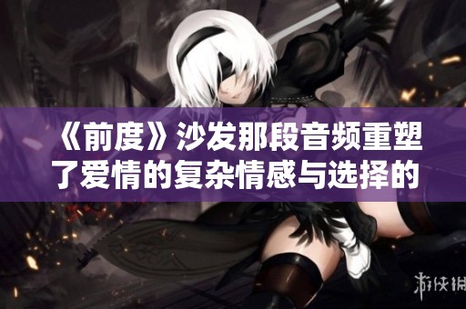 《前度》沙發那段音頻重塑了愛情的復雜情感與選擇的艱難追尋