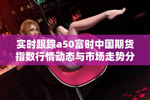 實時跟蹤a50富時中國期貨指數行情動態(tài)與市場走勢分析