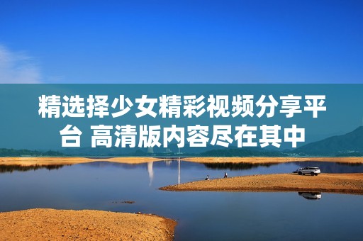 精選擇少女精彩視頻分享平臺 高清版內容盡在其中