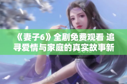 《妻子6》全劇免費觀看 追尋愛情與家庭的真實故事新體驗