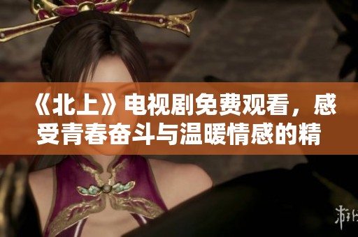《北上》電視劇免費觀看，感受青春奮斗與溫暖情感的精彩故事