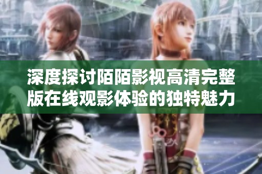 深度探討陌陌影視高清完整版在線觀影體驗的獨特魅力與優勢