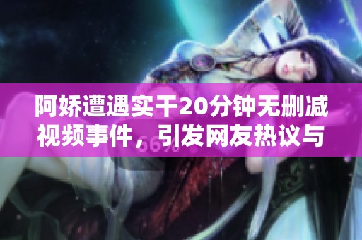 阿嬌遭遇實干20分鐘無刪減視頻事件，引發(fā)網(wǎng)友熱議與關(guān)注