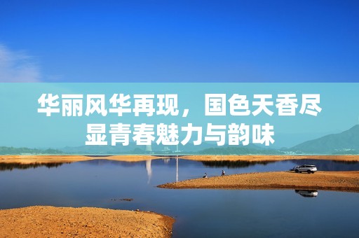 華麗風華再現(xiàn)，國色天香盡顯青春魅力與韻味