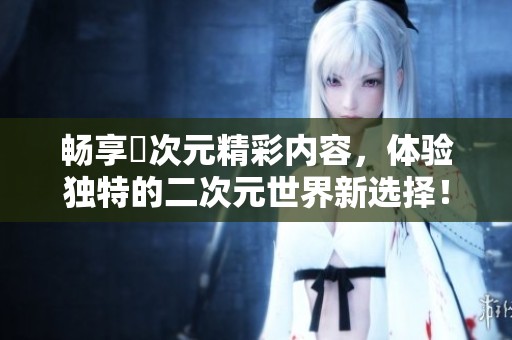 暢享囧次元精彩內容，體驗獨特的二次元世界新選擇！