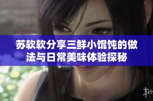 蘇軟軟分享三鮮小餛飩的做法與日常美味體驗探秘