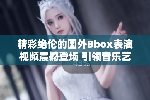 精彩絕倫的國外Bbox表演視頻震撼登場 引領音樂藝術新潮流