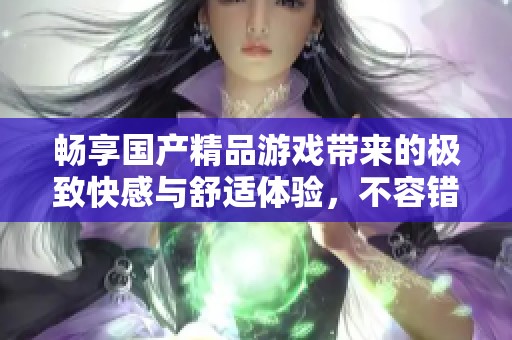 暢享國產精品游戲帶來的極致快感與舒適體驗，不容錯過的選擇