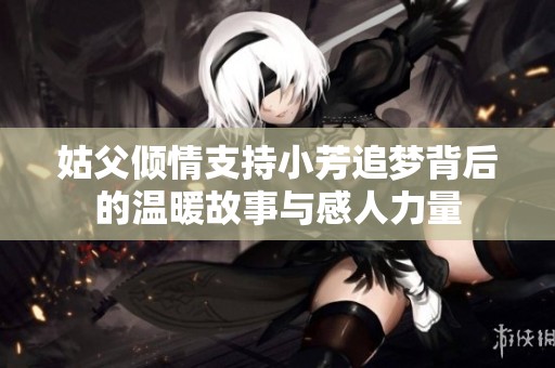 姑父傾情支持小芳追夢背后的溫暖故事與感人力量